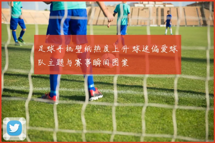 足球手机壁纸热度上升 球迷偏爱球队主题与赛事瞬间图案
