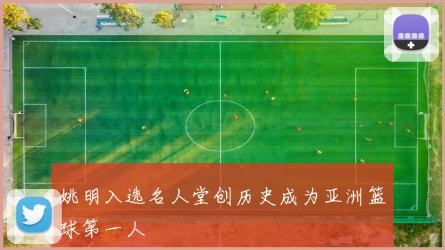 姚明入选名人堂创历史成为亚洲篮球第一人