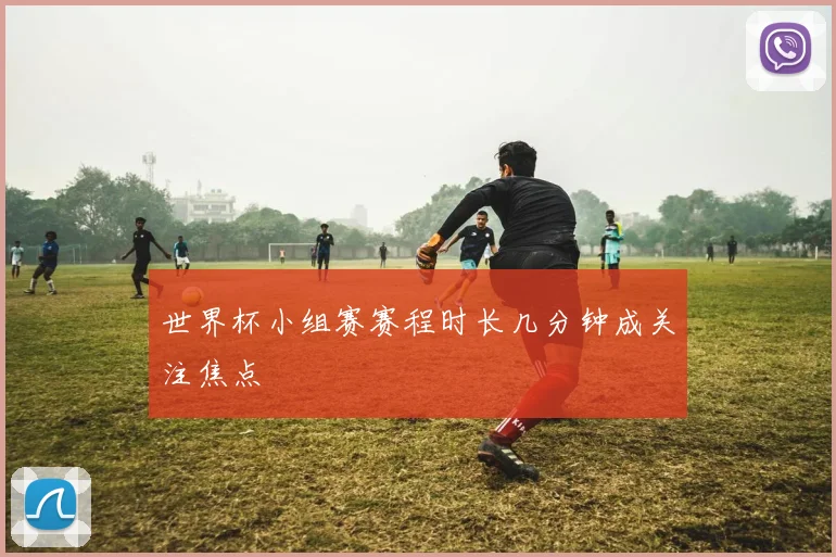 世界杯小组赛赛程时长几分钟成关注焦点