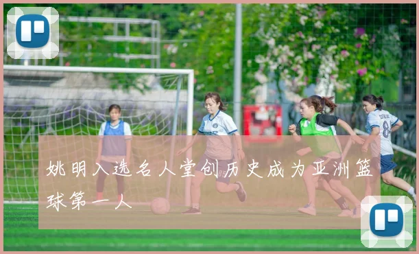 姚明入选名人堂创历史成为亚洲篮球第一人