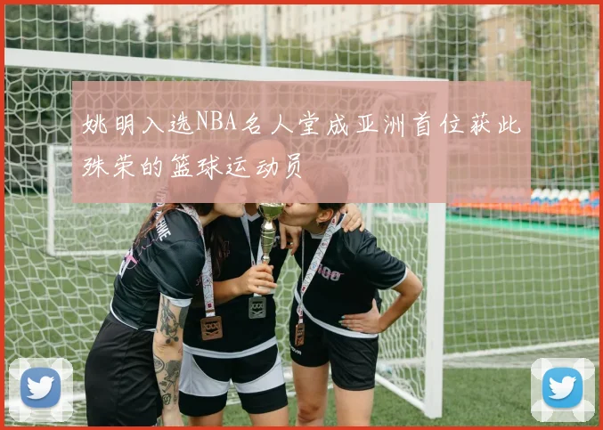 姚明入选NBA名人堂成亚洲首位获此殊荣的篮球运动员