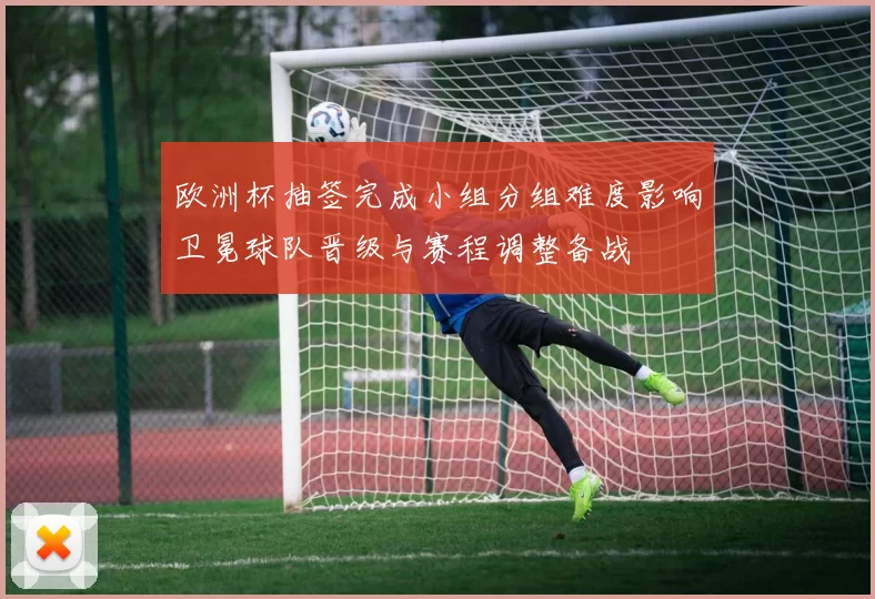 欧洲杯抽签完成小组分组难度影响卫冕球队晋级与赛程调整备战