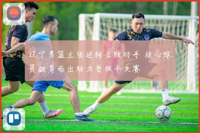 辽宁男篮主场逆转击败对手 核心球员挺身而出助力晋级半决赛