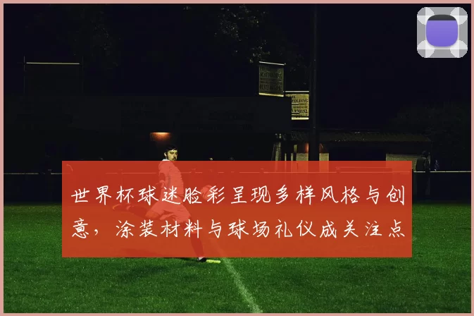世界杯球迷脸彩呈现多样风格与创意，涂装材料与球场礼仪成关注点