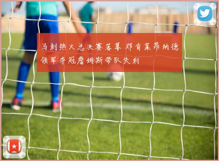 马刺热火总决赛落幕 邓肯莱昂纳德领军夺冠詹姆斯带队失利