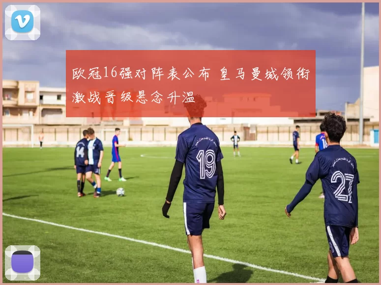 欧冠16强对阵表公布 皇马曼城领衔激战晋级悬念升温