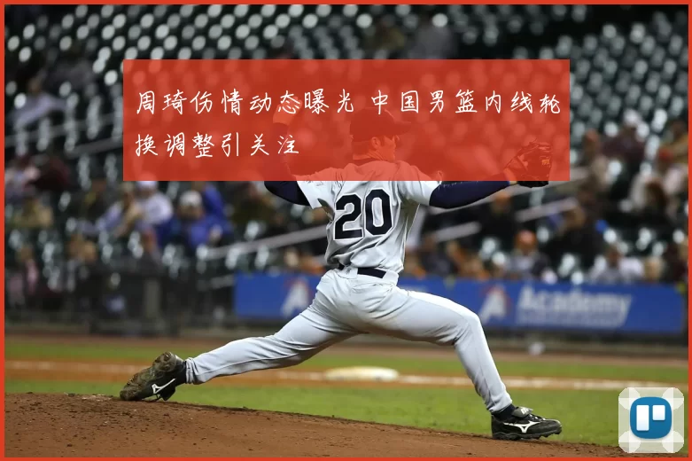 周琦伤情动态曝光 中国男篮内线轮换调整引关注