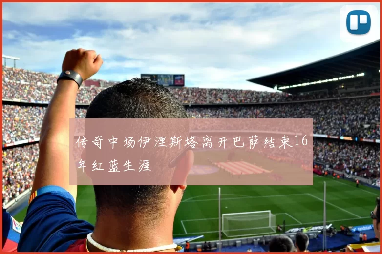 传奇中场伊涅斯塔离开巴萨结束16年红蓝生涯