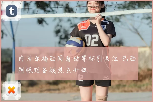 内马尔梅西同看世界杯引关注 巴西阿根廷备战焦点升级