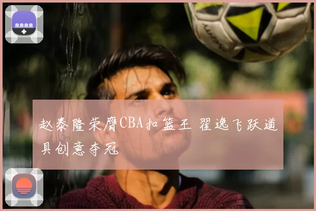 赵泰隆荣膺CBA扣篮王 翟逸飞跃道具创意夺冠
