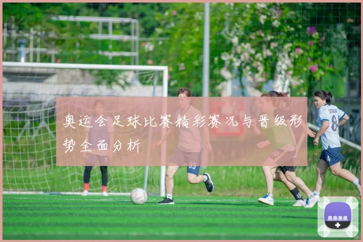 奥运会足球比赛精彩赛况与晋级形势全面分析