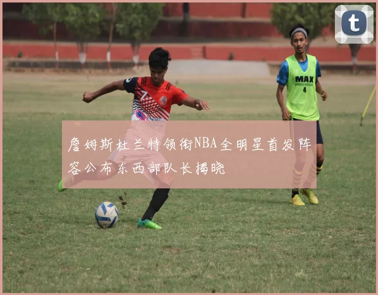 詹姆斯杜兰特领衔NBA全明星首发阵容公布东西部队长揭晓