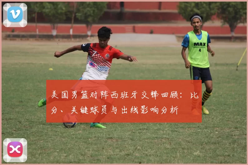 美国男篮对阵西班牙交锋回顾：比分、关键球员与出线影响分析