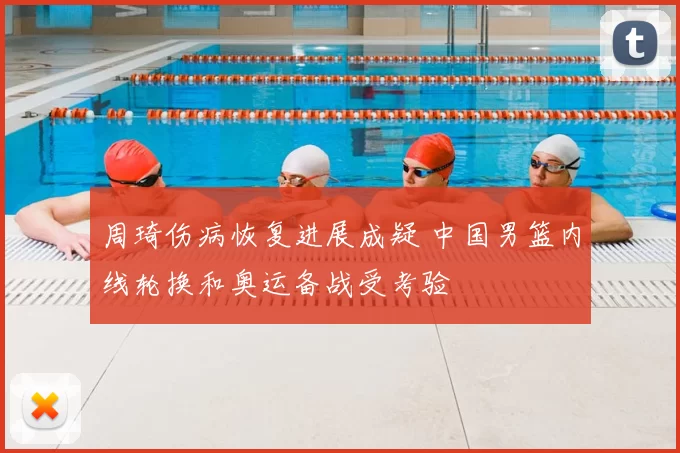 周琦伤病恢复进展成疑 中国男篮内线轮换和奥运备战受考验