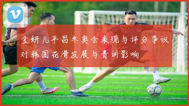 金妍儿平昌冬奥会表现与评分争议对韩国花滑发展与青训影响