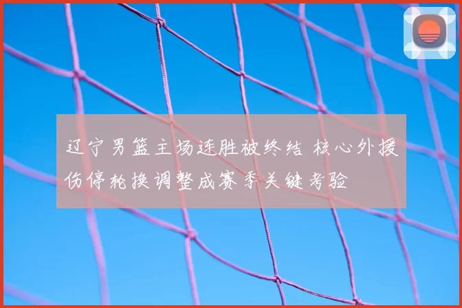 辽宁男篮主场连胜被终结 核心外援伤停轮换调整成赛季关键考验