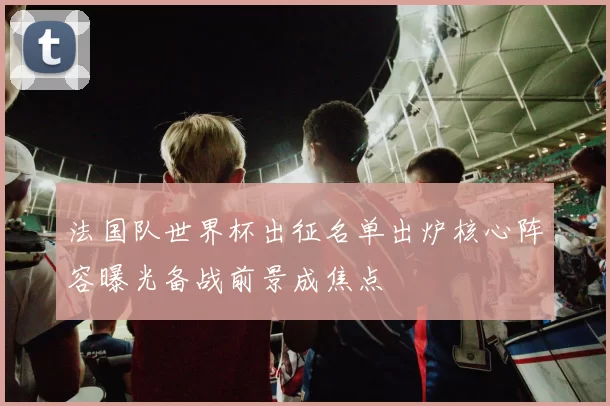 法国队世界杯出征名单出炉核心阵容曝光备战前景成焦点