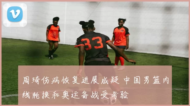 周琦伤病恢复进展成疑 中国男篮内线轮换和奥运备战受考验