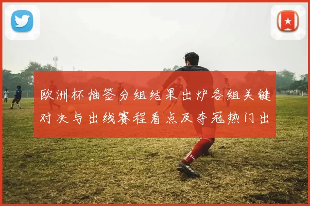欧洲杯抽签分组结果出炉各组关键对决与出线赛程看点及夺冠热门出线难度