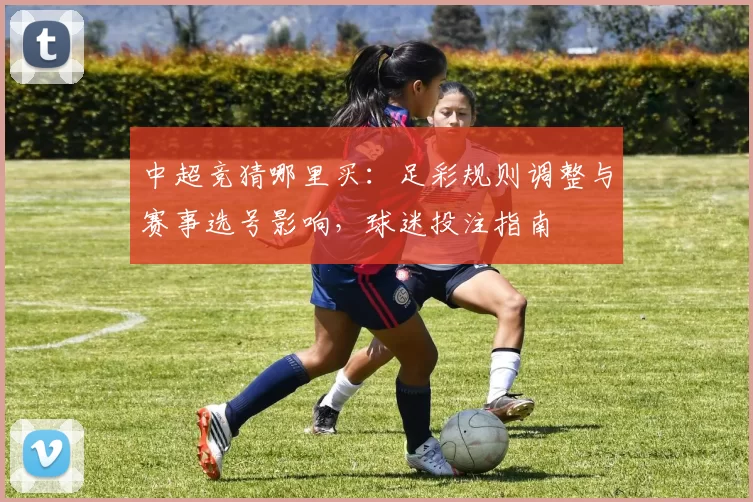 中超竞猜哪里买：足彩规则调整与赛事选号影响，球迷投注指南