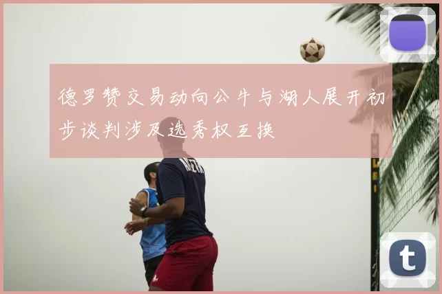 德罗赞交易动向公牛与湖人展开初步谈判涉及选秀权互换