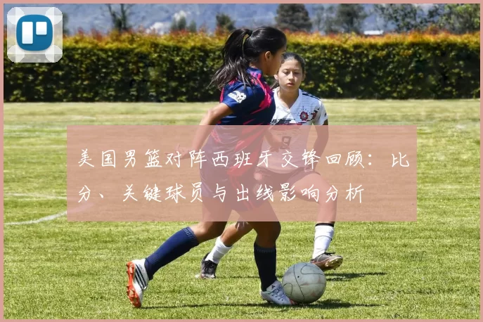 美国男篮对阵西班牙交锋回顾：比分、关键球员与出线影响分析