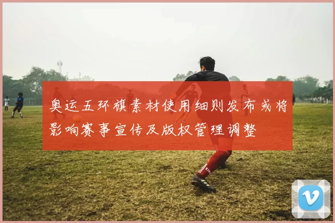 奥运五环旗素材使用细则发布或将影响赛事宣传及版权管理调整