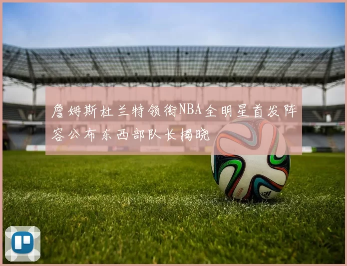 詹姆斯杜兰特领衔NBA全明星首发阵容公布东西部队长揭晓